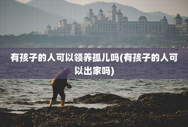 有孩子的人可以领养孤儿吗(有孩子的人可以出家吗)