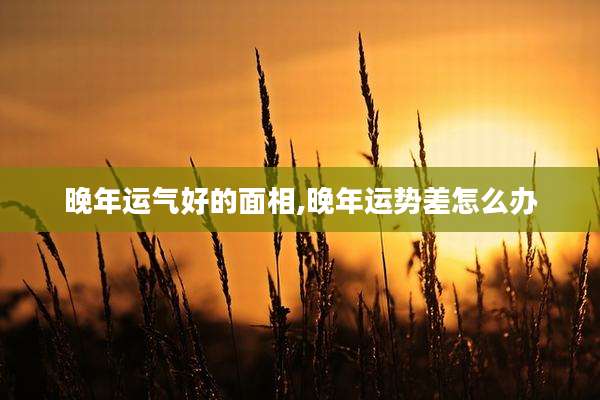 晚年运气好的面相,晚年运势差怎么办