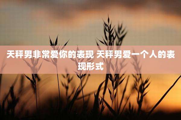 天秤男非常爱你的表现 天秤男爱一个人的表现形式