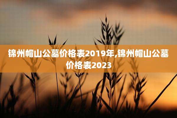 锦州帽山公墓价格表2019年,锦州帽山公墓价格表2023