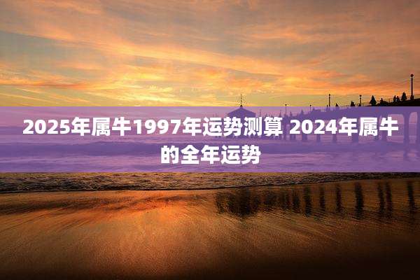 2025年属牛1997年运势测算 2024年属牛的全年运势