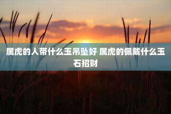 属虎的人带什么玉吊坠好 属虎的佩戴什么玉石招财
