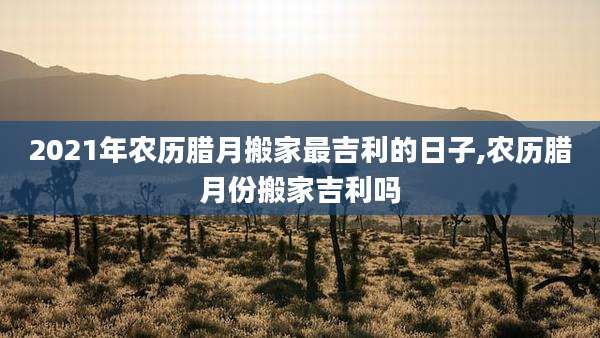 2021年农历腊月搬家最吉利的日子,农历腊月份搬家吉利吗