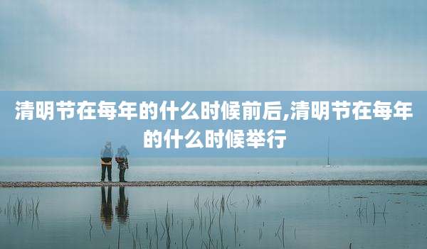 清明节在每年的什么时候前后,清明节在每年的什么时候举行