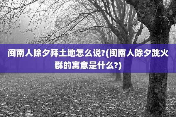 闽南人除夕拜土地怎么说?(闽南人除夕跳火群的寓意是什么?)