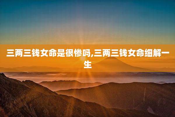 三两三钱女命是很惨吗,三两三钱女命细解一生