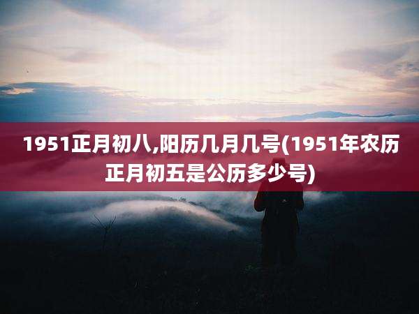 1951正月初八,阳历几月几号(1951年农历正月初五是公历多少号)
