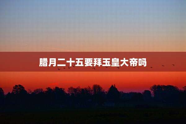 腊月二十五要拜玉皇大帝吗