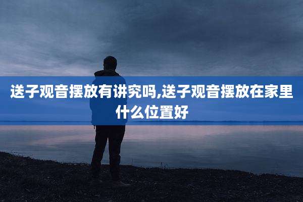 送子观音摆放有讲究吗,送子观音摆放在家里什么位置好
