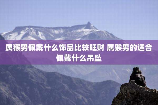 属猴男佩戴什么饰品比较旺财 属猴男的适合佩戴什么吊坠