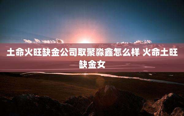土命火旺缺金公司取聚淼鑫怎么样 火命土旺缺金女