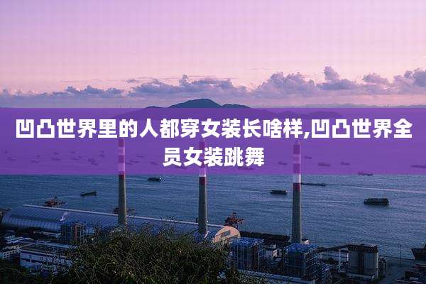 凹凸世界里的人都穿女装长啥样,凹凸世界全员女装跳舞
