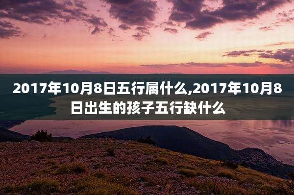 2017年10月8日五行属什么,2017年10月8日出生的孩子五行缺什么