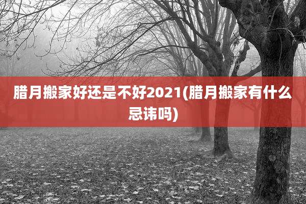 腊月搬家好还是不好2021(腊月搬家有什么忌讳吗)