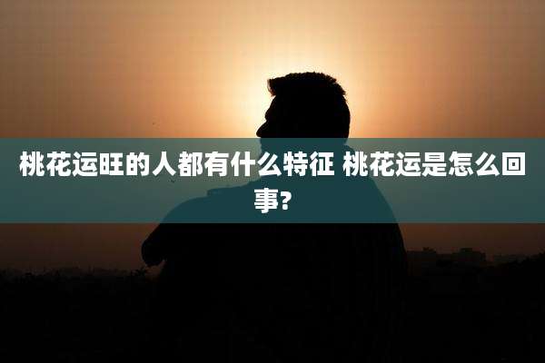 桃花运旺的人都有什么特征 桃花运是怎么回事?
