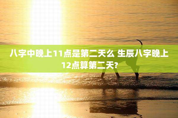 八字中晚上11点是第二天么 生辰八字晚上12点算第二天?