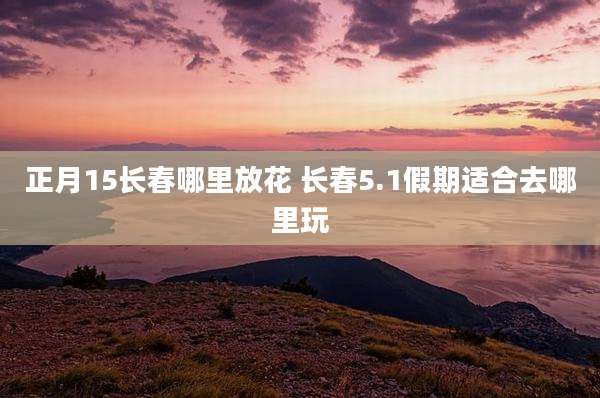正月15长春哪里放花 长春5.1假期适合去哪里玩