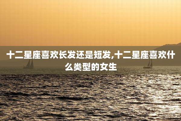 十二星座喜欢长发还是短发,十二星座喜欢什么类型的女生