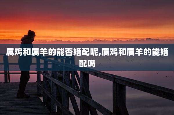 属鸡和属羊的能否婚配呢,属鸡和属羊的能婚配吗