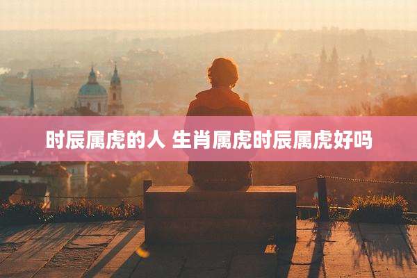 时辰属虎的人 生肖属虎时辰属虎好吗