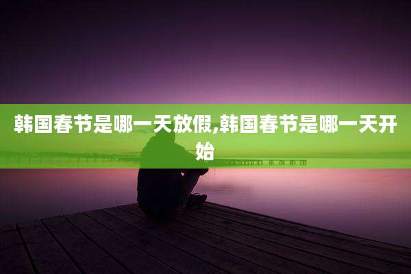 韩国春节是哪一天放假,韩国春节是哪一天开始