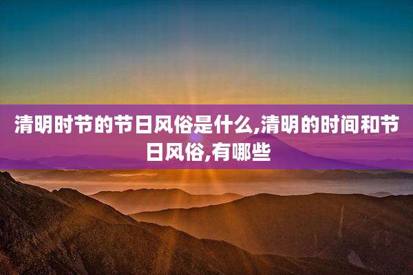 清明时节的节日风俗是什么,清明的时间和节日风俗,有哪些