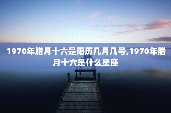 1970年腊月十六是阳历几月几号,1970年腊月十六是什么星座
