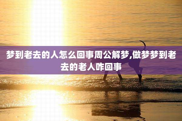 梦到老去的人怎么回事周公解梦,做梦梦到老去的老人咋回事