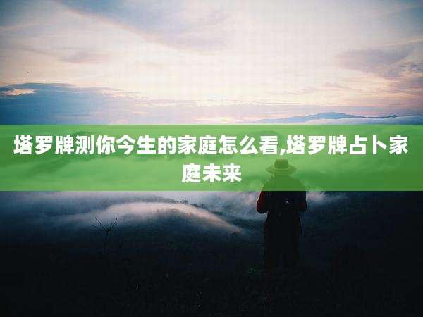 塔罗牌测你今生的家庭怎么看,塔罗牌占卜家庭未来