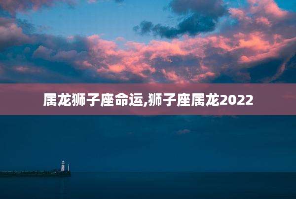 属龙狮子座命运,狮子座属龙2022