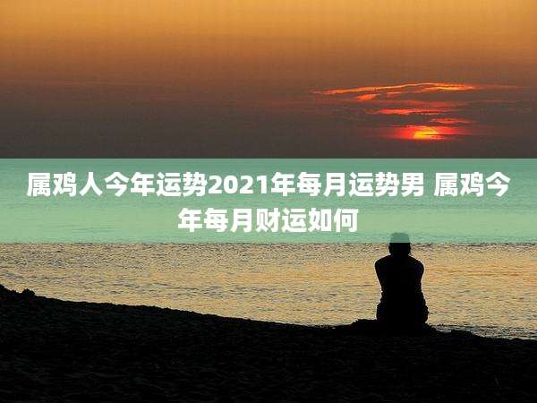 属鸡人今年运势2021年每月运势男 属鸡今年每月财运如何