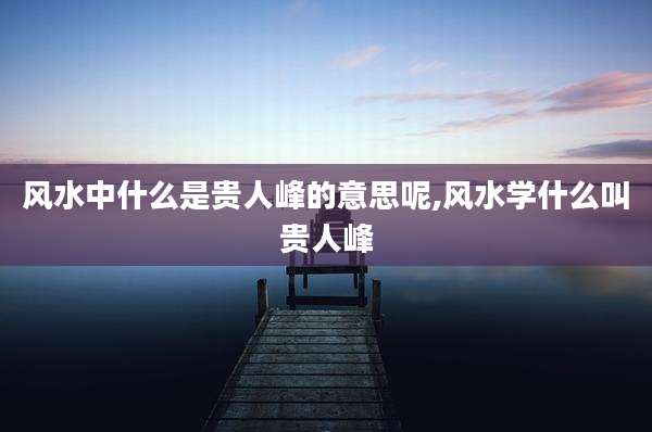 风水中什么是贵人峰的意思呢,风水学什么叫贵人峰