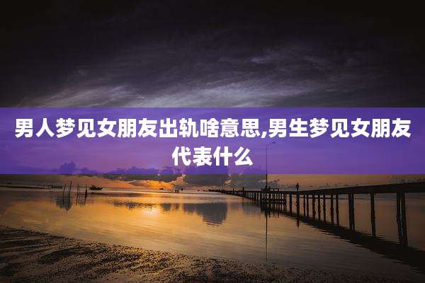 男人梦见女朋友出轨啥意思,男生梦见女朋友代表什么