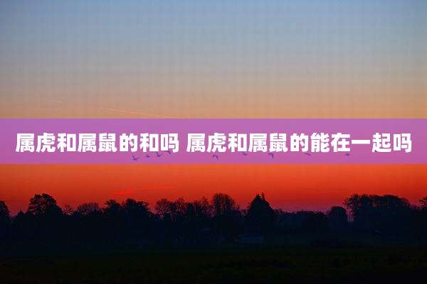 属虎和属鼠的和吗 属虎和属鼠的能在一起吗