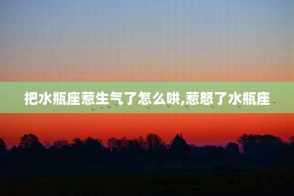 把水瓶座惹生气了怎么哄,惹怒了水瓶座