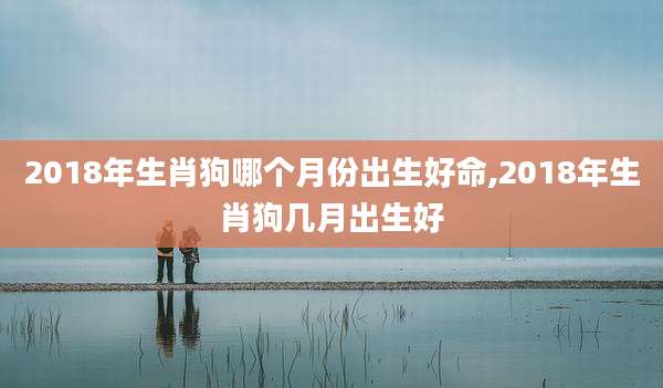 2018年生肖狗哪个月份出生好命,2018年生肖狗几月出生好