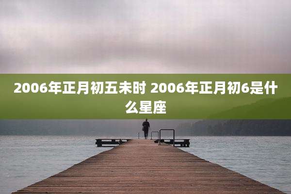 2006年正月初五未时 2006年正月初6是什么星座