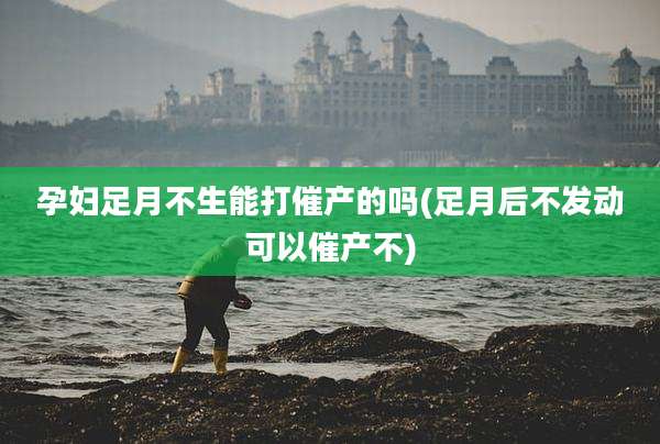 孕妇足月不生能打催产的吗(足月后不发动可以催产不)