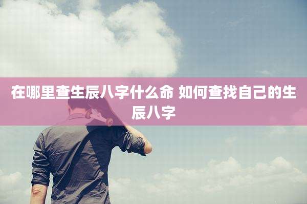 在哪里查生辰八字什么命 如何查找自己的生辰八字