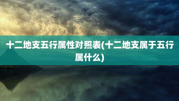 十二地支五行属性对照表(十二地支属于五行属什么)