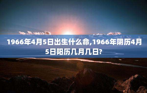 1966年4月5日出生什么命,1966年阴历4月5日阳历几月几日?