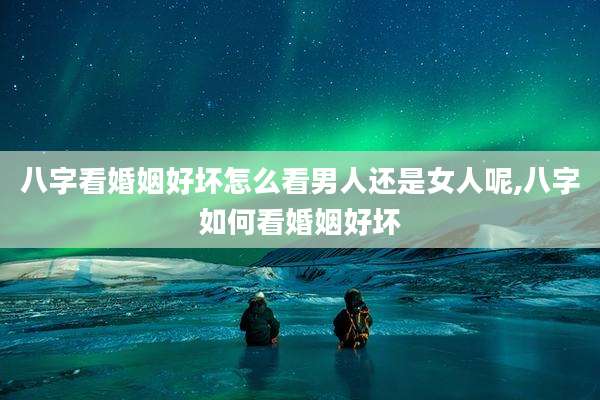 八字看婚姻好坏怎么看男人还是女人呢,八字如何看婚姻好坏