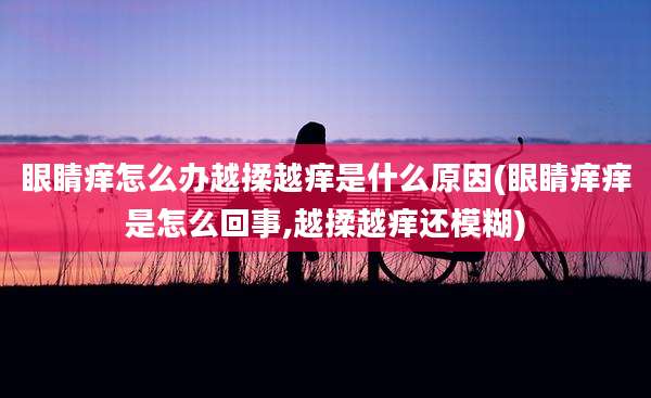 眼睛痒怎么办越揉越痒是什么原因(眼睛痒痒是怎么回事,越揉越痒还模糊)