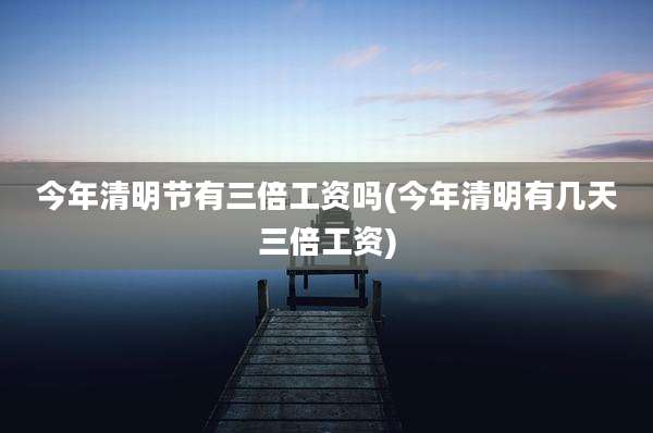 今年清明节有三倍工资吗(今年清明有几天三倍工资)