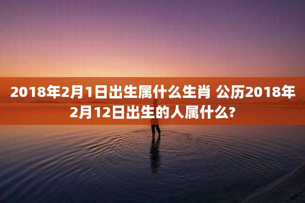 2018年2月1日出生属什么生肖 公历2018年2月12日出生的人属什么?
