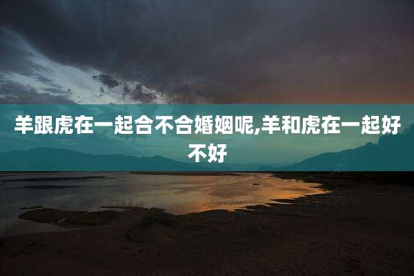 羊跟虎在一起合不合婚姻呢,羊和虎在一起好不好