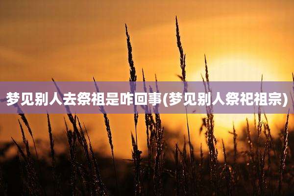 梦见别人去祭祖是咋回事(梦见别人祭祀祖宗)