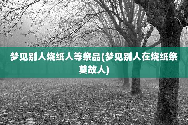 梦见别人烧纸人等祭品(梦见别人在烧纸祭奠故人)