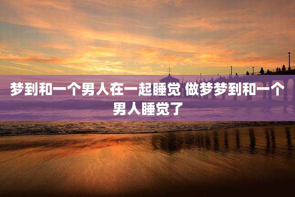梦到和一个男人在一起睡觉 做梦梦到和一个男人睡觉了