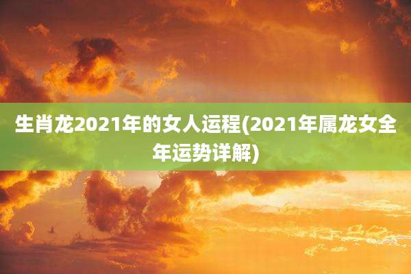 生肖龙2021年的女人运程(2021年属龙女全年运势详解)